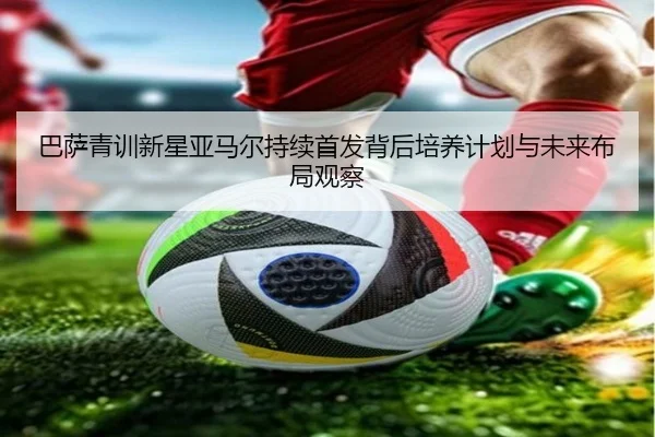 巴萨青训新星亚马尔持续首发背后培养计划与未来布局观察