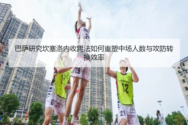 巴萨研究坎塞洛内收踢法如何重塑中场人数与攻防转换效率